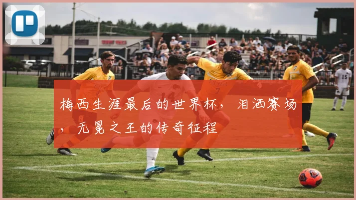 梅西生涯最后的世界杯,泪洒赛场,无冕之王的传奇征程