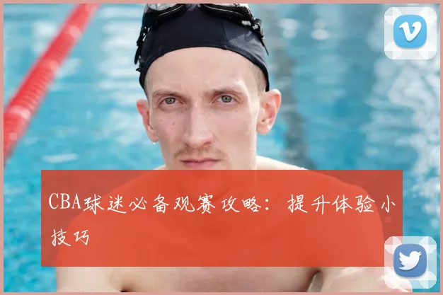CBA球迷必备观赛攻略：提升体验小技巧