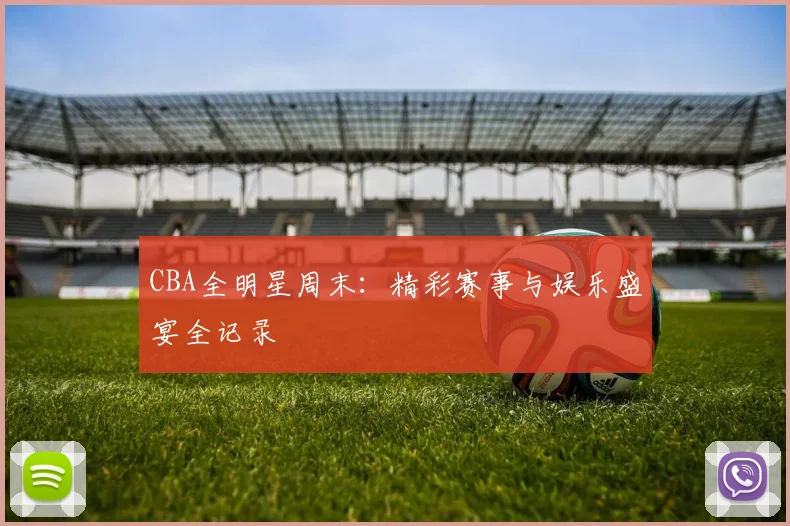 CBA全明星周末：精彩赛事与娱乐盛宴全记录