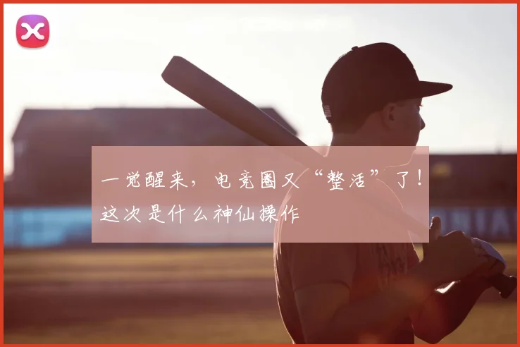 一觉醒来,电竞圈又“整活”了!这次是什么神仙操作