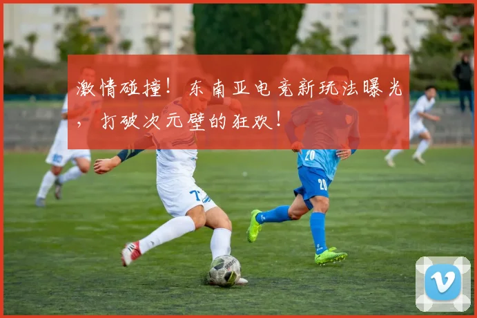 激情碰撞!东南亚电竞新玩法曝光,打破次元壁的狂欢!