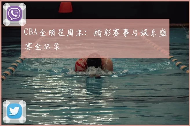 CBA全明星周末：精彩赛事与娱乐盛宴全记录