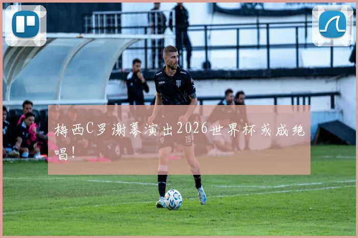梅西C罗谢幕演出2026世界杯或成绝唱！